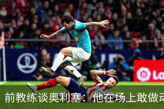 前教练谈奥利塞：他在场上敢做动作不怕丢球，上限无法预估