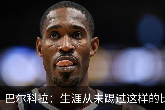 巴尔科拉：生涯从未踢过这样的比赛，有太多暗算和背后推人小动作