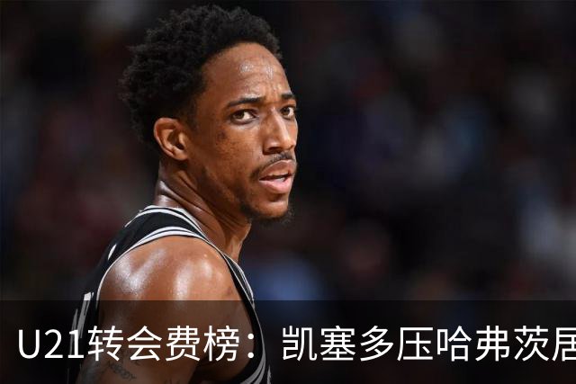 U21转会费榜：凯塞多压哈弗茨居首，M费、格瓦、内马尔、桑乔在列